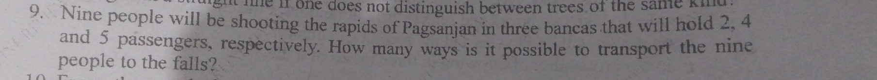 ght ne if one does not distinguish between trees of the same ki 
9. Nine people will be shooting the rapids of Pagsanjan in three bancas that will hold 2, 4
and 5 passengers, respectively. How many ways is it possible to transport the nine 
people to the falls?