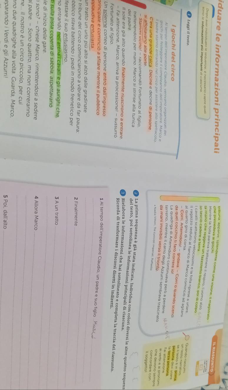 iduare le informazioni principali
tribuna, apparve, splendente come una visione, il magistrato
ILRIASSUNTO
che presiedeva ai giochi 5ä? ?
Dopo aver individuato le sequenze, é necessario capire quali
Mentre la folla pareva trattenere il respiro, luomo alzó
sono le informazioni più importanti di ciascuna
la mano che reggeva un fazzoletto bianco, poi di colpo
lo lasció cadere a terra
I cavalli scattarono velocissimi e la folla riprese a urlare  Quando riassumi
Leggi il testo.
al quarto giro di corsa
Il ragazzo seduto al fianco di Marco cominció ad agitarsi un testo narrativo se il testo é in prima
- Corri, Artemidoro! - gridava. - Corri o quando scendi persona devi usare
I giochi del circo
da quel cocchio ti faró correre io! Fal attenzione
la terza persona
Al tempo dell imperatore Claudio, venivano organizzati dei
La quadriga di Artemidoro continuava però a perdere ai verbi e ai pronom
giochi per festeggiare il compleanno dell'imperatore Marco e
terreno, mentre il carro degli Azzurri sembrava trascinato che devono sempre
da mani invisibili verso il trionfo. conçordare con
il padre stanno entrando nel circo per assistere allo spettacolo.
* Nadia Vitton, Tre cuccioli imperiali, Raffaello
C'era una grande calca. Decine e decine di persone
si affollavano alle porte.
il soggetto!
- Stammi vicino! - raccomandó Fortunato al figlio,
trattenendolo per mano. Marco si strinse alla tunica
O La prima sequenza è già stata indicata. Indivídua con colori diversi le altre quattro sequenz
del padre
del testo, poi sottolinea le informazioní principali di ciascuna.
Il sole era già alto quando finalmente riuscirono a entrare.
Rielabora le informazioni che hai sottolineato e completa la traccia del riassunto.
- Fai attenzione, Marco, arriva la processione! - sussurrò
Ricorda di trasformare i discorsi diretti in indiretti.
Fortunato al figlio.
Un solenne corteo di persone entrò dall'ingresso
_
principale e cominciò a sfilare mentre il pubblico
1 Al tempo dell'imperatore Claudio, un padre e suo figlio
pplaudiva entusiasta.
_
un tratto un urlo più alto si alzò dalle gradinate_
e tribune del circo cominciarono a vibrare da far paura:
2 Finalmente_
úbblico stava battendo i piedi in modo frenetico per
ifestare il suo entusiasmo.
_
no entrando nell arena i cavalli e gli aurighi che, 3 A un tratto
tí sulla pista coperta di sabbia, aspettavano
le di inizio delle gare.
_
_
i sono? - chiese Marco, rimettendosi a sedere 4 Allora Marco
al padre. - Sono quattro, ma non correranno
_
me... Il nostro è un circo piccolo, per cui
_
no due quadrighe alla volta. Guarda, Marco,
_
eparando i Verdi e gli Azzurri! 5 Poi, dall’alto
_