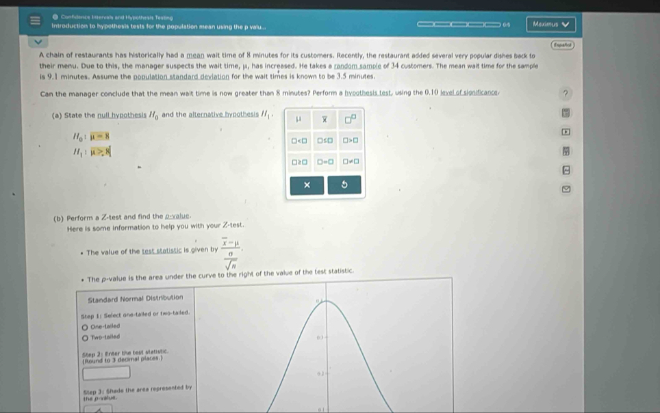 Confidence Intervals and Hypothesis Testing
Introduction to hypothesis tests for the population mean using the p valu... ___ 0.5 Maximus V
Español
A chain of restaurants has historically had a mean wait time of 8 minutes for its customers. Recently, the restaurant added several very popular dishes back to
their menu. Due to this, the manager suspects the wait time, μ, has increased. He takes a random sample of 34 customers. The mean wait time for the sample
is 9.1 minutes. Assume the population standard deviation for the wait times is known to be 3.5 minutes.
Can the manager conclude that the mean wait time is now greater than 8 minutes? Perform a hypothesis test, using the 0.10 level of significance ?
(a) State the null hypothesis H_0 and the alternative hypothesis H_1. μ overline x □^(□)
H_0:mu =8
□ □ ≤ □ □ >□
H_1:overline mu to 8
□ ≥ □ □ =□ □ != □
×
(b) Perform a Z -test and find the ρ -value.
Here is some information to help you with your Z -test.
The value of the test statistic is given by frac overline x-mu  0/sqrt(n)  
The p -value is the area under the curve to the right of the value of the test statistic.
Standard Normal Distribution
Step 1 : Select one-tailed or two-tailed.
One-tailed
Two-tailed 03
Step 2 : Enter the test statistic.
(Round to 3 decimal places.)
0 2
Step 3 : Shade the area represented by
the p -value.
01