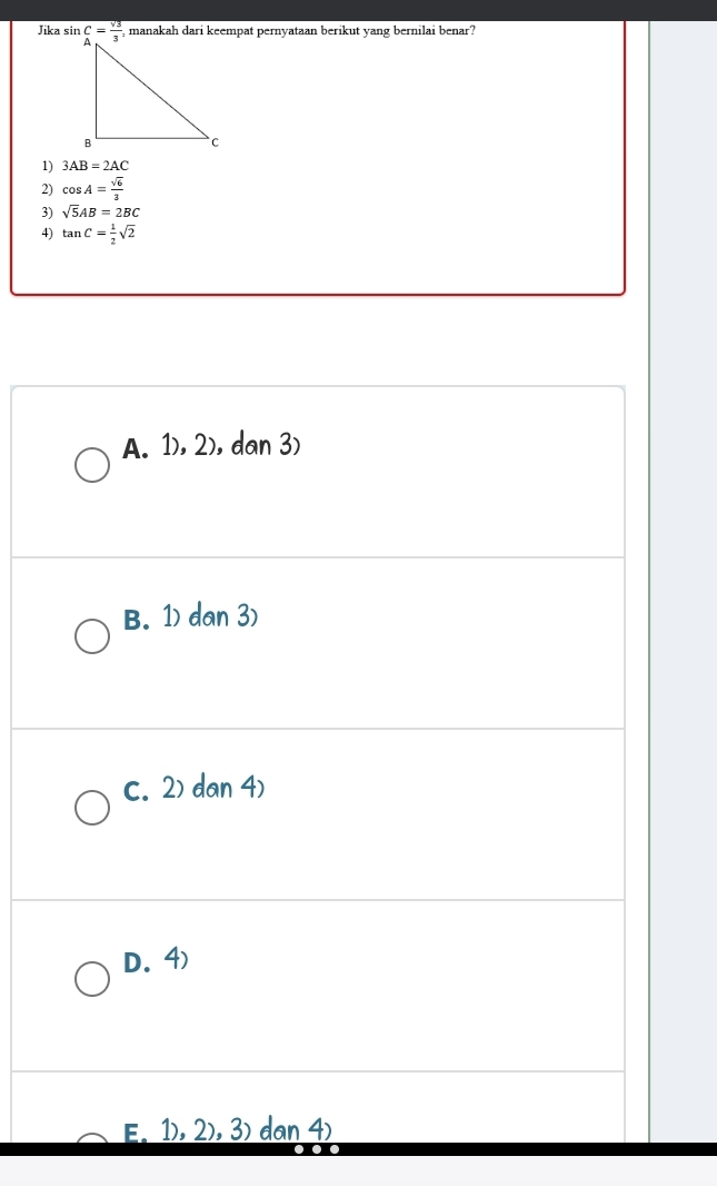 Jika sin beginarrayr C= sqrt(3)/3 endarray , manakah dari keempat pernyataan berikut yang bernilai benar?
1) 3AB=2AC
2) cos A= sqrt(6)/3 
3) sqrt(5)AB=2BC
4) tan C= 1/2 sqrt(2)
A. 1), 2), dan 3)
B. 1) dan 3)
c. 2) dan 4)
D.4)
E. 1), 2),3) dan 4)