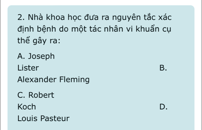 Nhà khoa học đưa ra nguyên tắc xác
định bệnh do một tác nhân vi khuẩn cụ
thể gây ra:
A. Joseph
Lister B.
Alexander Fleming
C. Robert
Koch D.
Louis Pasteur