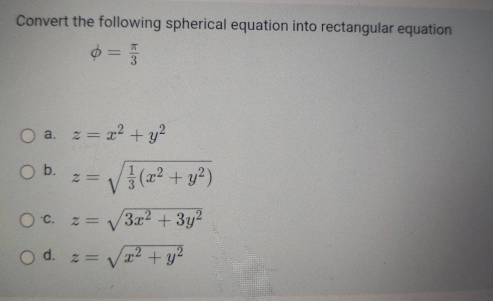 Convert the following spherical equation into rectangular equation
phi = π /3 
a. z=x^2+y^2
b. z=sqrt(frac 1)3(x^2+y^2)
`C. z=sqrt(3x^2+3y^2)
d. z=sqrt(x^2+y^2)