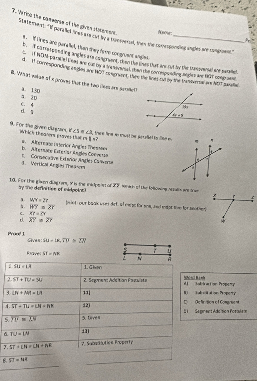 Write the converse of the given statement
Name:
Statement: “If parallel lines are cut by a transversal, then the corresponding angles are congruent.”
Pe.
a. If lines are parallel, then they form congruent angles.
b. If corresponding angles are congruent, then the lines that are cut by the transversal are parallel
c. If NON-parallel lines are cut by a transversal, then the corresponding angles are NOT congruent
d. If corresponding angles are NOT congruent, then the lines cut by the traneversal are NOT parallel
8. What value of x proves that the two lines are parallel?
a. 130
b. 20
c. 4
d. 9
9. For the given diagram, if ∠ 5≌ ∠ 8 , then line m must be parallel to line n.
Which theorem proves that m || nʔ
a. Alternate Interior Angles Theorem
b. Alternate Exterior Angles Converse
c. Consecutive Exterior Angles Converse
d. Vertical Angles Theorem
10. For the given diagram, Y is the midpoint of overline XZ. Which of the following results are true
by the definition of midpoint?
a. WY=ZY (Hint: our book uses def. of mdpt for one, and mdpt thm for another)
b. overline WY≌ overline ZY
C. XY=ZY
d. overline XY≌ overline ZY
Proof 1
Given: SU=LR,overline TU≌ overline LN
S T U
Prove: ST=NR
L N R
1. SU=LR 1. Given
2. ST+TU=SU 2. Segment Addition Postulate Word Bank
A) Subtraction Property
3. LN+NR=LR 11) B) Substitution Property
C) Definition of Congruent
4. ST+TU=LN+NR 12)
D) Segment Addition Postulate
5. overline TU≌ overline LN 5. Given
6. TU=LN 13)
7. ST+LN=LN+NR 7. Substitution Property
8. ST=NR