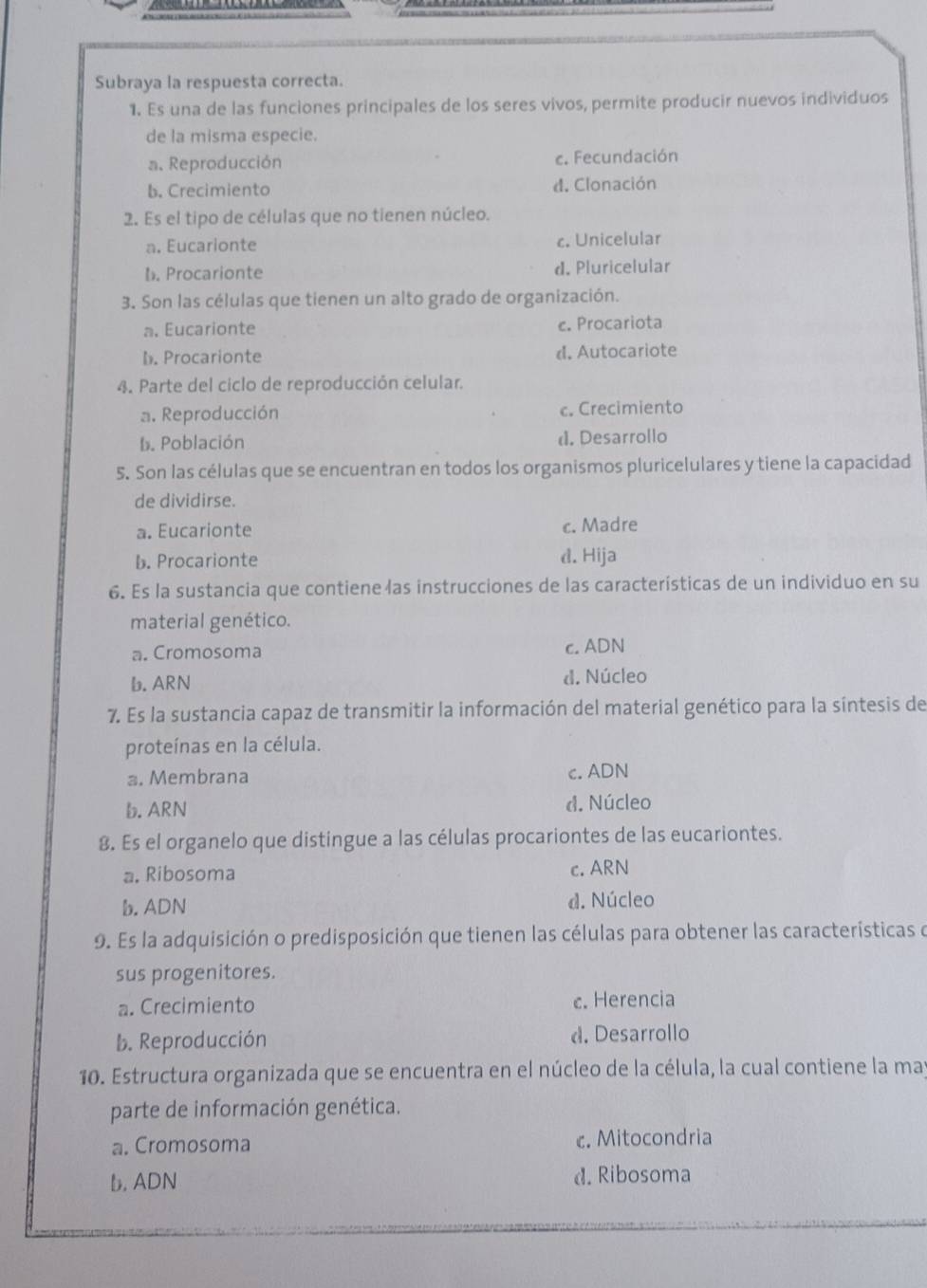 Subraya la respuesta correcta.
1. Es una de las funciones principales de los seres vivos, permite producir nuevos individuos
de la misma especie.
a. Reproducción c. Fecundación
b. Crecimiento d. Clonación
2. Es el tipo de células que no tienen núcleo.
a. Eucarionte c. Unicelular
b. Procarionte d. Pluricelular
3. Son las células que tienen un alto grado de organización.
a. Eucarionte c. Procariota
b. Procarionte d. Autocariote
4. Parte del ciclo de reproducción celular.
a. Reproducción c. Crecimiento
b. Población d. Desarrollo
5. Son las células que se encuentran en todos los organismos pluricelulares y tiene la capacidad
de dividirse.
a. Eucarionte c. Madre
b. Procarionte d. Hija
6. Es la sustancia que contiene las instrucciones de las características de un individuo en su
material genético.
a. Cromosoma c. ADN
b. ARN d. Núcleo
7. Es la sustancia capaz de transmitir la información del material genético para la síntesis de
proteínas en la célula.
a. Membrana c. ADN
b. ARN d. Núcleo
8. Es el organelo que distingue a las células procariontes de las eucariontes.
a. Ribosoma c. ARN
b. ADN d. Núcleo
9. Es la adquisición o predisposición que tienen las células para obtener las características e
sus progenitores.
a. Crecimiento c. Herencia
b. Reproducción d. Desarrollo
10. Estructura organizada que se encuentra en el núcleo de la célula, la cual contiene la may
parte de información genética.
a. Cromosoma c. Mitocondria
b. ADN d. Ribosoma