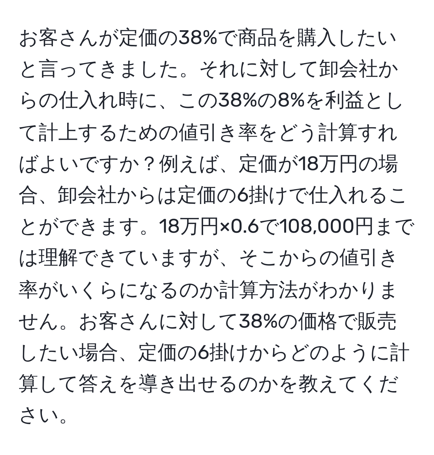 お客さんが定価の38%で商品を購入したいと言ってきました。それに対して卸会社からの仕入れ時に、この38%の8%を利益として計上するための値引き率をどう計算すればよいですか？例えば、定価が18万円の場合、卸会社からは定価の6掛けで仕入れることができます。18万円×0.6で108,000円までは理解できていますが、そこからの値引き率がいくらになるのか計算方法がわかりません。お客さんに対して38%の価格で販売したい場合、定価の6掛けからどのように計算して答えを導き出せるのかを教えてください。