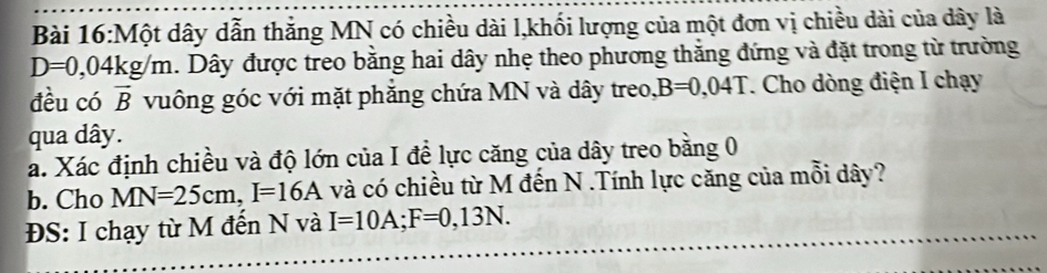 Một dây dẫn thẳng MN có chiều dài l,khối lượng của một đơn vị chiều dài của dây là
D=0,04kg/m. Dây được treo bằng hai dây nhẹ theo phương thắng đứng và đặt trong từ trường 
đều có vector B vuông góc với mặt phẳng chứa MN và dây treo, B=0,04T. Cho dòng điện I chạy 
qua dây. 
a. Xác định chiều và độ lớn của I đề lực căng của dây treo bằng 0
b. Cho MN=25cm, I=16A và có chiều từ M đến N.Tính lực căng của mỗi dây? 
ĐS: I chạy từ M đến N và I=10A; F=0,13N.