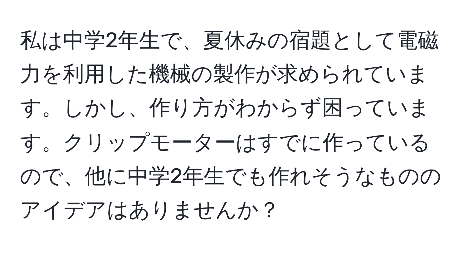 私は中学2年生で、夏休みの宿題として電磁力を利用した機械の製作が求められています。しかし、作り方がわからず困っています。クリップモーターはすでに作っているので、他に中学2年生でも作れそうなもののアイデアはありませんか？