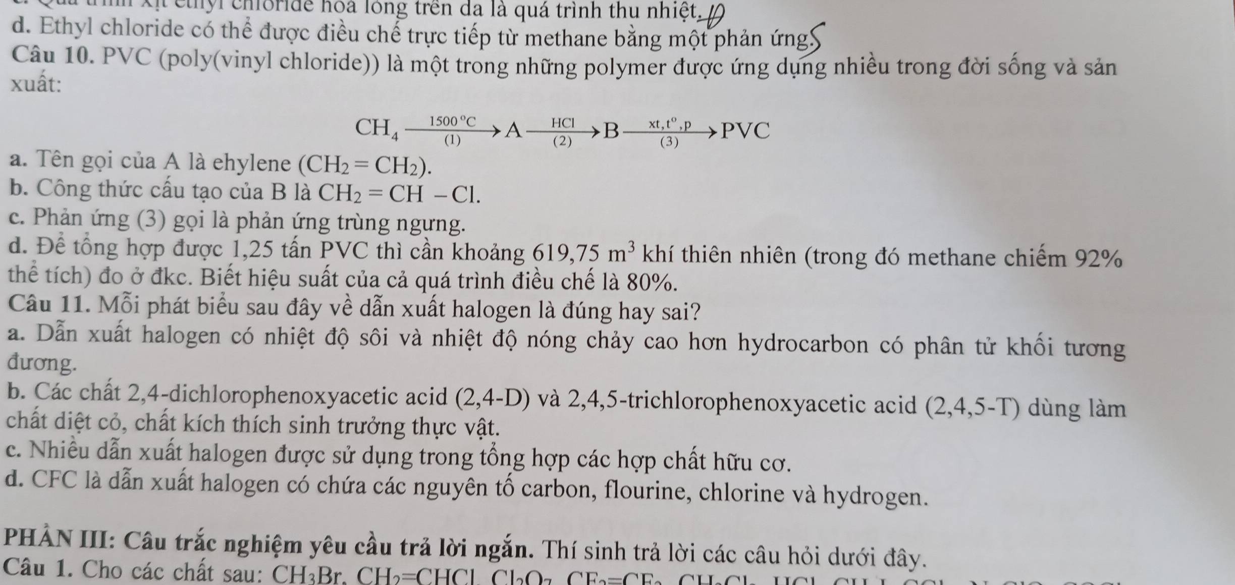 yl choride hoa lông trên đã là quá trình thu nhiệt,
d. Ethyl chloride có thể được điều chế trực tiếp từ methane bằng một phản ứngy
Câu 10. PVC (poly(vinyl chloride)) là một trong những polymer được ứng dụng nhiều trong đời sống và sản
xuất:
CH_4xrightarrow 1500°CAxrightarrow HCIBxrightarrow * t,t°,pPvee C
a. Tên gọi của A là ehylene (CH_2=CH_2).
b. Công thức cấu tạo của B là CH_2=CH-Cl.
c. Phản ứng (3) gọi là phản ứng trùng ngưng.
d. Để tổng hợp được 1,25 tấn PVC thì cần khoảng 619,75m^3 khí thiên nhiên (trong đó methane chiếm 92%
thể tích) đo ở đkc. Biết hiệu suất của cả quá trình điều chế là 80%.
Câu 11. Mỗi phát biểu sau đây về dẫn xuất halogen là đúng hay sai?
a. Dẫn xuất halogen có nhiệt độ sôi và nhiệt độ nóng chảy cao hơn hydrocarbon có phân tử khối tương
đương.
b. Các chất 2,4-dichlorophenoxyacetic acid (2,4-D) và 2,4,5-trichlorophenoxyacetic acid (2,4,5-T) dùng làm
chất diệt cỏ, chất kích thích sinh trưởng thực vật.
c. Nhiều dẫn xuất halogen được sử dụng trong tổng hợp các hợp chất hữu cơ.
d. CFC là dẫn xuất halogen có chứa các nguyên tố carbon, flourine, chlorine và hydrogen.
HẢN III: Câu trắc nghiệm yêu cầu trả lời ngắn. Thí sinh trả lời các câu hỏi dưới đây.
Câu 1. Cho các chất sau: CH_3BrCH_2=CHClCl_2O_7 CE_2=CE