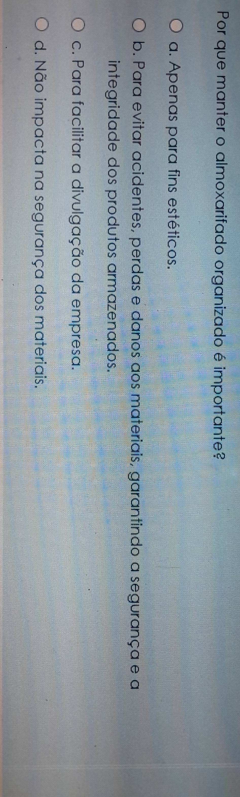 Por que manter o almoxarifado organizado é importante?
a. Apenas para fins estéticos.
b. Para evitar acidentes, perdas e danos aos materiais, garantindo a segurança e a
integridade dos produtos armazenados.
c. Para facilitar a divulgação da empresa.
d. Não impacta na segurança dos materiais.
