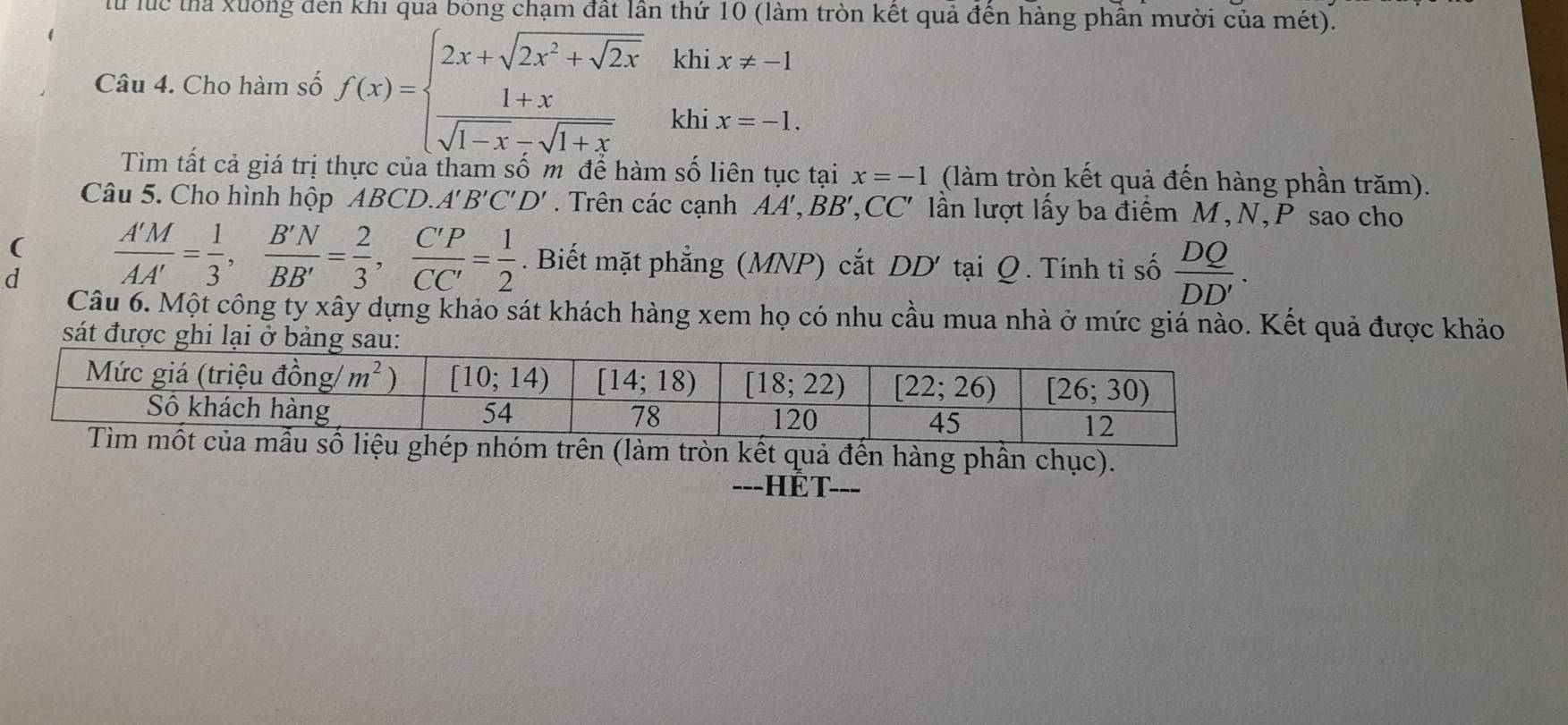 lu luc thể xuống đen khi qua bóng chạm đất lần thứ 10 (làm tròn kết quả đến hàng phần mười của mét).
kh
Câu 4. Cho hàm số f(x)=beginarrayl 2x+sqrt(2x^2+sqrt 2x)  (1+x)/sqrt(1-x)-sqrt(1+x) endarray. kh beginarrayr ix!= -1 ix=-1.endarray
Tìm tất cả giá trị thực của tham số m để hàm số liên tục tại x=-1 (làm tròn kết quả đến hàng phần trăm).
Câu 5. Cho hình hộp ABCD.. A'B'C'D'. Trên các cạnh AA',BB',CC' lần lượt lấy ba điểm M, N,P sao cho
(
d  A'M/AA' = 1/3 , B'N/BB' = 2/3 , C'P/CC' = 1/2 . Biết mặt phẳng (MNP) cắt DD' tại Q. Tính ti số  DQ/DD' .
Câu 6. Một công ty xây dựng khảo sát khách hàng xem họ có nhu cầu mua nhà ở mức giá nào. Kết quả được khảo
sát được ghi lại ở bả
àm tròn kết quả đến hàng phần chục).
---HET---