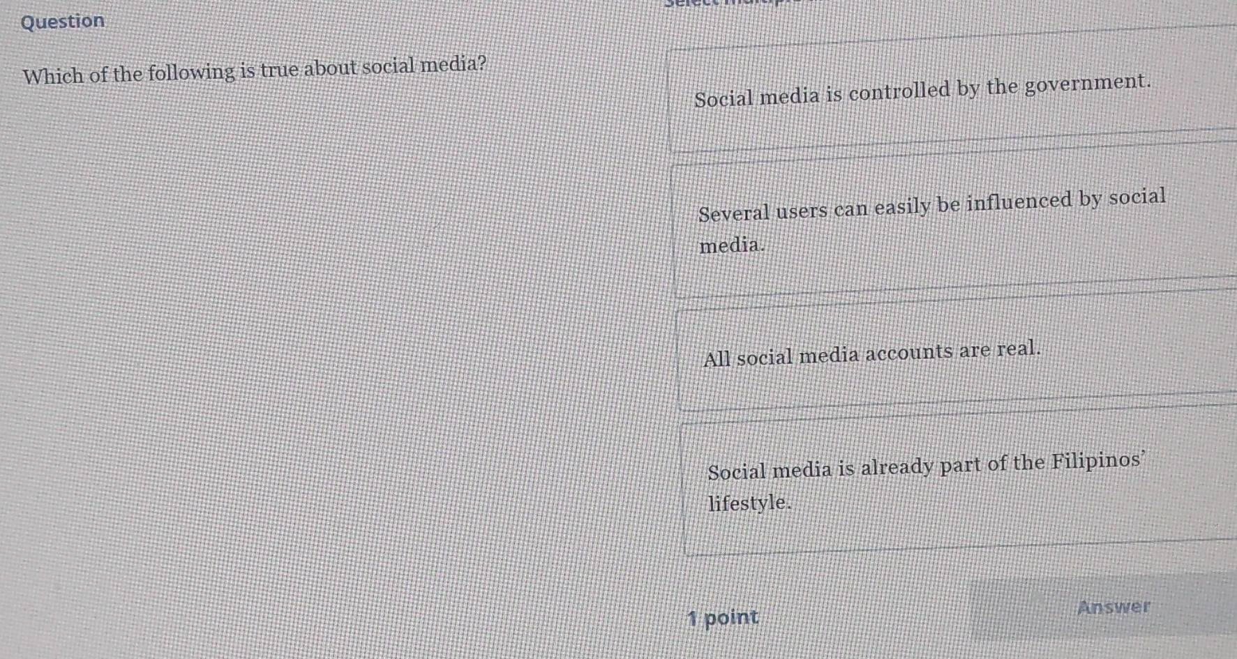 Question
Which of the following is true about social media?
Social media is controlled by the government.
Several users can easily be influenced by social
media.
All social media accounts are real.
Social media is already part of the Filipinos’
lifestyle.
1 point Answer