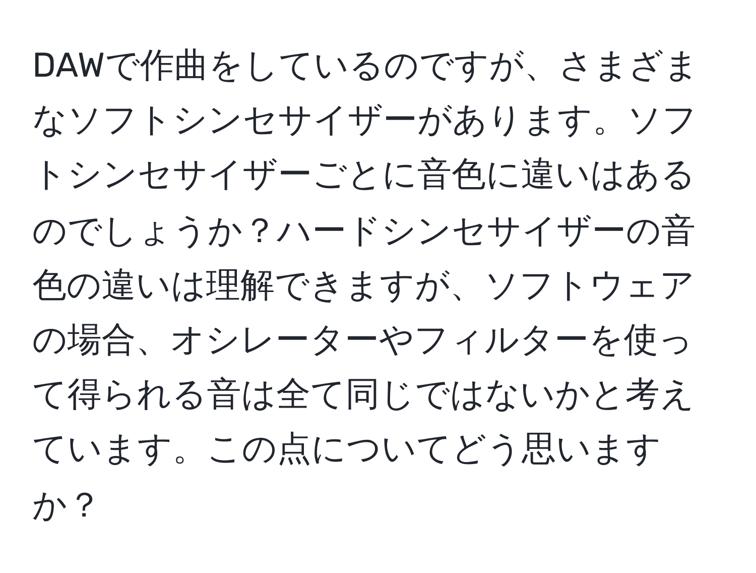 DAWで作曲をしているのですが、さまざまなソフトシンセサイザーがあります。ソフトシンセサイザーごとに音色に違いはあるのでしょうか？ハードシンセサイザーの音色の違いは理解できますが、ソフトウェアの場合、オシレーターやフィルターを使って得られる音は全て同じではないかと考えています。この点についてどう思いますか？