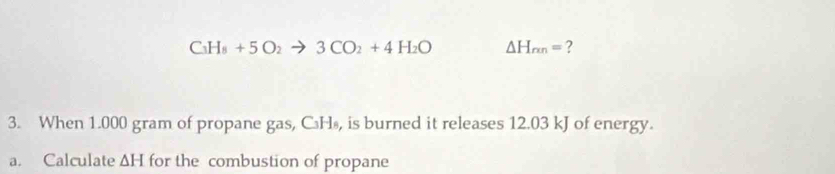 C_3H_8+5O_2to 3CO_2+4H_2O △ H_rmn= ? 
3. When 1.000 gram of propane gas, C₃H₈, is burned it releases 12.03 kJ of energy. 
a. Calculate ∆H for the combustion of propane