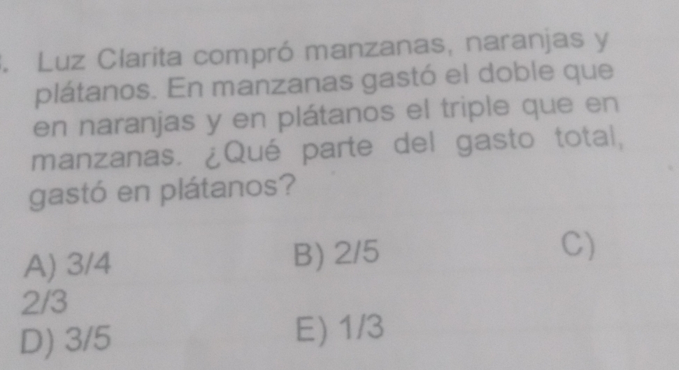 Luz Clarita compró manzanas, naranjas y
plátanos. En manzanas gastó el doble que
en naranjas y en plátanos el triple que en
manzanas. ¿Qué parte del gasto total,
gastó en plátanos?
A) 3/4 B) 2/5 C)
2/3
D) 3/5
E) 1/3