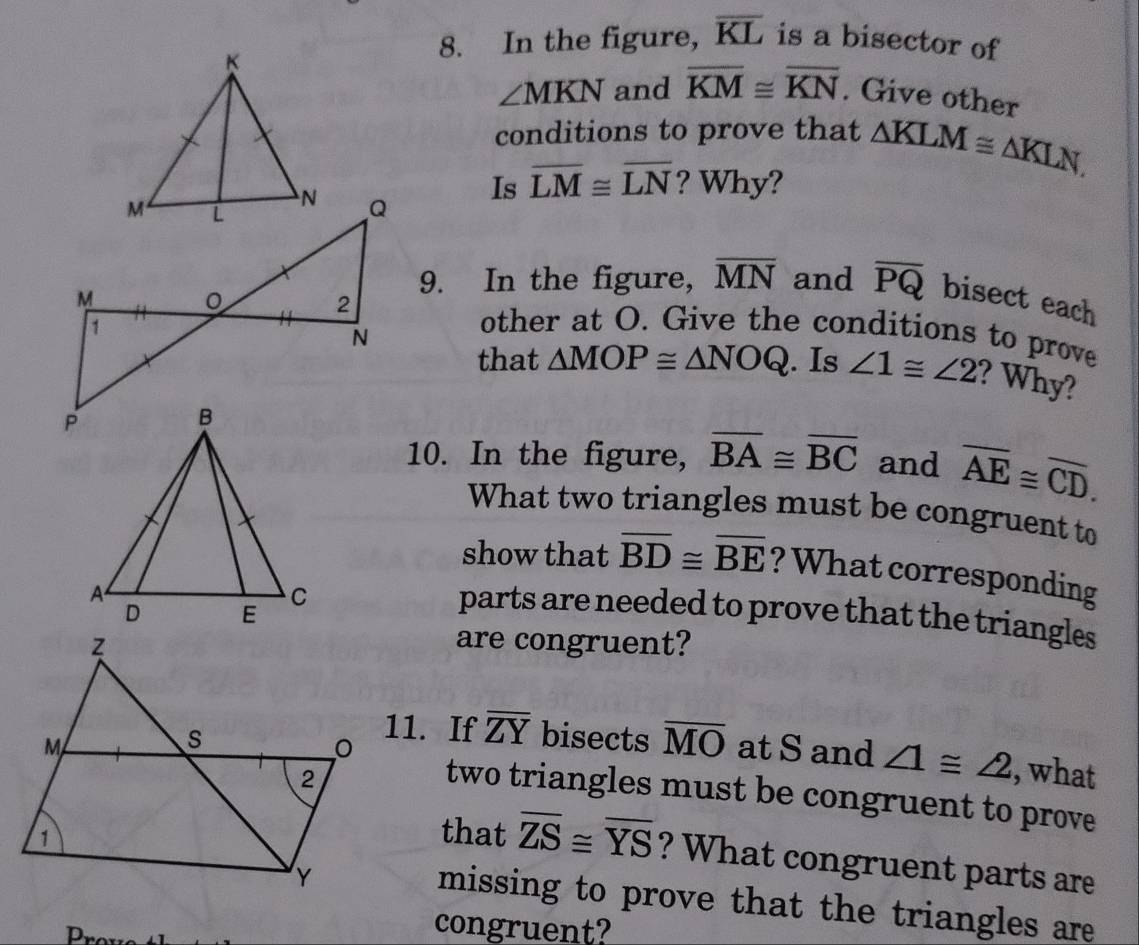 In the figure, overline KL is a bisector of
∠ MKN and overline KM≌ overline KN. Give other 
conditions to prove that △ KLM≌ △ KLN, 
Is overline LM≌ overline LN ? Why? 
9. In the figure, overline MN and overline PQ bisect each 
other at O. Give the conditions to prove 
that △ MOP≌ △ NOQ. Is ∠ 1≌ ∠ 2 ? Why? 
10. In the figure, overline BA≌ overline BC and overline AE≌ overline CD. 
What two triangles must be congruent to 
show that overline BD≌ overline BE ? What corresponding 
parts are needed to prove that the triangles 
are congruent? 
11. If overline ZY
bisects overline MO
at Sand ∠ 1≌ ∠ 2 , what 
two triangles must be congruent to prove 
that overline ZS≌ overline YS ? What congruent parts are 
missing to prove that the triangles are 
congruent?