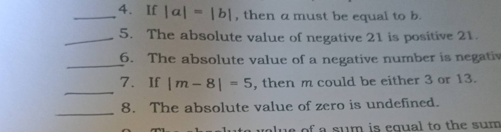 If |a|=|b| , then a must be equal to b. 
_5. The absolute value of negative 21 is positive 21. 
_ 
6. The absolute value of a negative number is negativ 
_ 
7. If |m-8|=5 , then m could be either 3 or 13. 
_ 
8. The absolute value of zero is undefined. 
e of a sum is equal to the sum