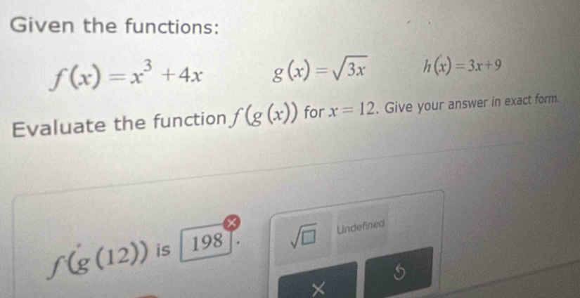 Given the functions:
f(x)=x^3+4x g(x)=sqrt(3x) h(x)=3x+9
Evaluate the function f(g(x)) for x=12. Give your answer in exact form.
f(g(12)) is 198 sqrt(□ ) Undefined
×