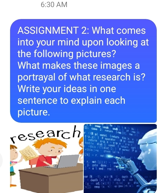 6:30 AM 
ASSIGNMENT 2: What comes 
into your mind upon looking at 
the following pictures? 
What makes these images a 
portrayal of what research is? 
Write your ideas in one 
sentence to explain each 
picture. 
research cral 
a
5066

[b] 
sr N 6 c' 
a 
Y