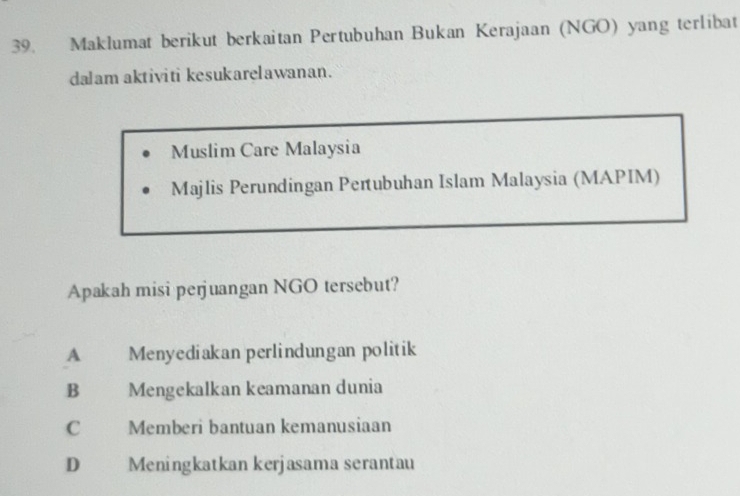 Maklumat berikut berkaitan Pertubuhan Bukan Kerajaan (NGO) yang terlibat
dalam aktiviti kesukarelawanan.
Muslim Care Malaysia
Majlis Perundingan Pertubuhan Islam Malaysia (MAPIM)
Apakah misi perjuangan NGO tersebut?
A Menyediakan perlindungan politik
B Mengekalkan keamanan dunia
C Memberi bantuan kemanusiaan
D Meningkatkan kerjasama serantau