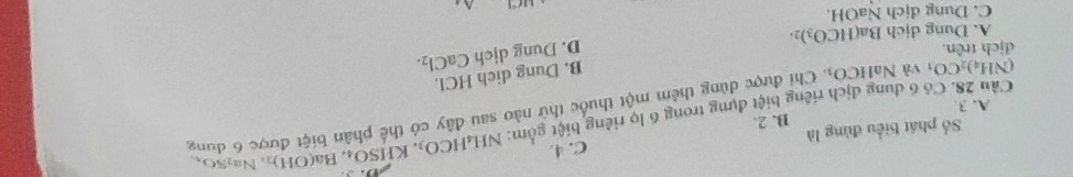 Số phát biểu đùng là C. 4. NH_4HCO_3. K HSO_4 Ba(OH)_2 Na₂SO、
A. 3. B. 2.
Cầu 28. Có 6 dung địch riêng biệt dựng trong 6 lọ riêng biệt gồm: . Chi được dùng thêm một thuốc thử nào sau đây có thể phân biệt được 6 dung
(NH_4)_2CO_3 và Na HCO_3
B. Dung dich HCl.
dịch trên. D. Dung dịch CaCl_2.
A. Dung dịch Ba(HCO_3)_2.
C. Dung dịch NaOH.