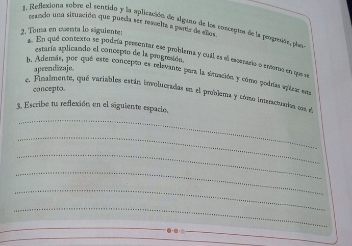 teando una situación que pueda ser resuelta a partir de ellos 
1. Reflexiona sobre el sentido y la aplicación de alguno de los conceptos de la progresión, plan 
2. Toma en cuenta lo siguiente: 
estaría aplicando el concepto de la progresión. 
a. En qué contexto se podría presentar ese problema y cuál es el escenario o entorno en que se 
aprendizaje. 
b. Además, por qué este concepto es relevante para la situación y cómo podrías aplicar este 
concepto. 
c. Finalmente, qué variables están involucradas en el problema y cómo interactuarían con el 
3. Escribe tu reflexión en el siguiente espacio. 
_ 
_ 
_ 
_ 
_ 
_