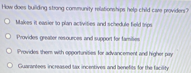 How does building strong community relationships help child care providers?
Makes it easier to plan activities and schedule field trips
Provides greater resources and support for families
Provides them with opportunities for advancement and higher pay
Guarantees increased tax incentives and benefits for the facility