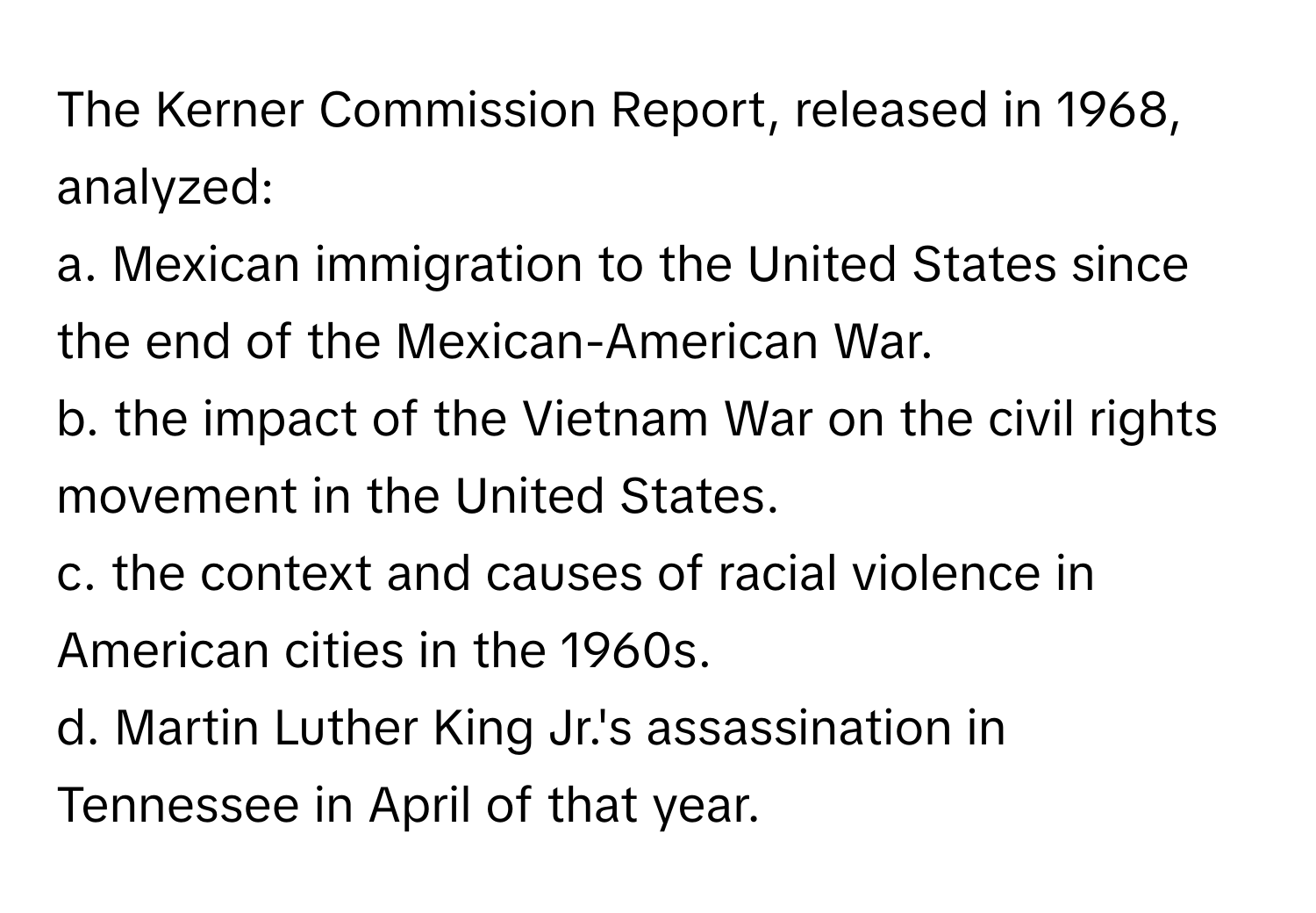 The Kerner Commission Report, released in 1968, analyzed:

a. Mexican immigration to the United States since the end of the Mexican-American War.
b. the impact of the Vietnam War on the civil rights movement in the United States.
c. the context and causes of racial violence in American cities in the 1960s.
d. Martin Luther King Jr.'s assassination in Tennessee in April of that year.