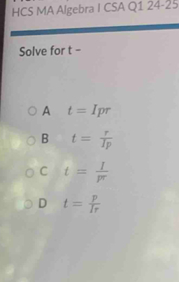 HCS MA Algebra I CSA Q1 24-25
Solve for t -
A t=Ipr
B t= r/Ip 
C t= I/pr 
D t= p/Ir 