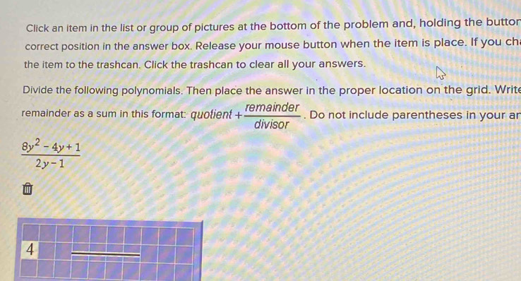 Click an item in the list or group of pictures at the bottom of the problem and, holding the button 
correct position in the answer box. Release your mouse button when the item is place. If you ch 
the item to the trashcan. Click the trashcan to clear all your answers. 
Divide the following polynomials. Then place the answer in the proper location on the grid. Write 
remainder as a sum in this format: quotient + remainder/divisor . Do not include parentheses in your ar
 (8y^2-4y+1)/2y-1 
4