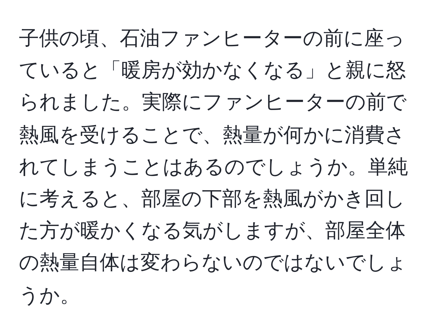 子供の頃、石油ファンヒーターの前に座っていると「暖房が効かなくなる」と親に怒られました。実際にファンヒーターの前で熱風を受けることで、熱量が何かに消費されてしまうことはあるのでしょうか。単純に考えると、部屋の下部を熱風がかき回した方が暖かくなる気がしますが、部屋全体の熱量自体は変わらないのではないでしょうか。