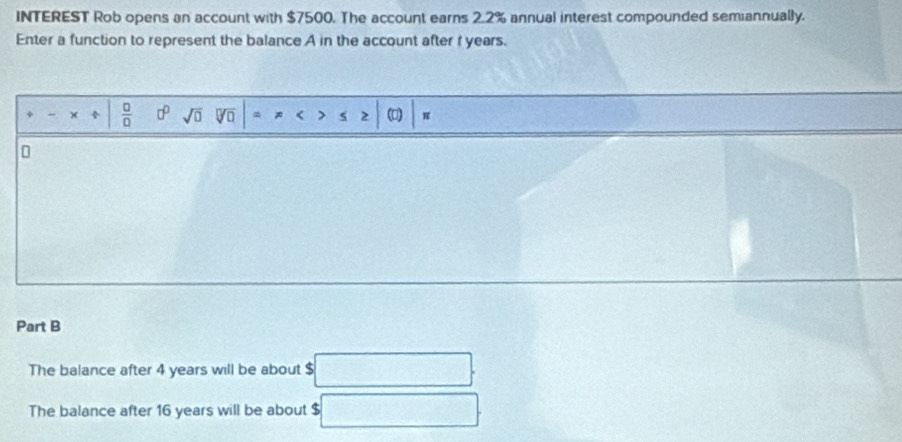 INTEREST Rob opens an account with $7500. The account earns 2.2% annual interest compounded semiannually. 
Enter a function to represent the balance A in the account after f years. 
+ _ +  □ /□   0° sqrt(□ ) sqrt[□](□ ) * < 7 5 2 (0) 
Part B 
The balance after 4 years will be about $ (- 1/2 (- π /4 ,0)
The balance after 16 years will be about $