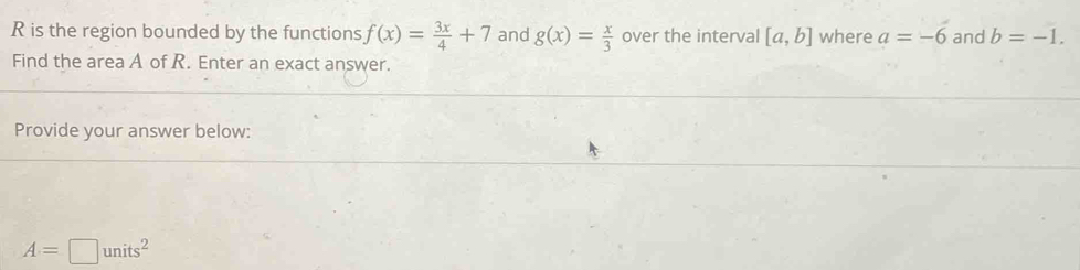 is the region bounded by the functions f(x)= 3x/4 +7 and g(x)= x/3  over the interval [a,b] where a=-6 and b=-1. 
Find the area A of R. Enter an exact answer. 
Provide your answer below:
A=□ units^2