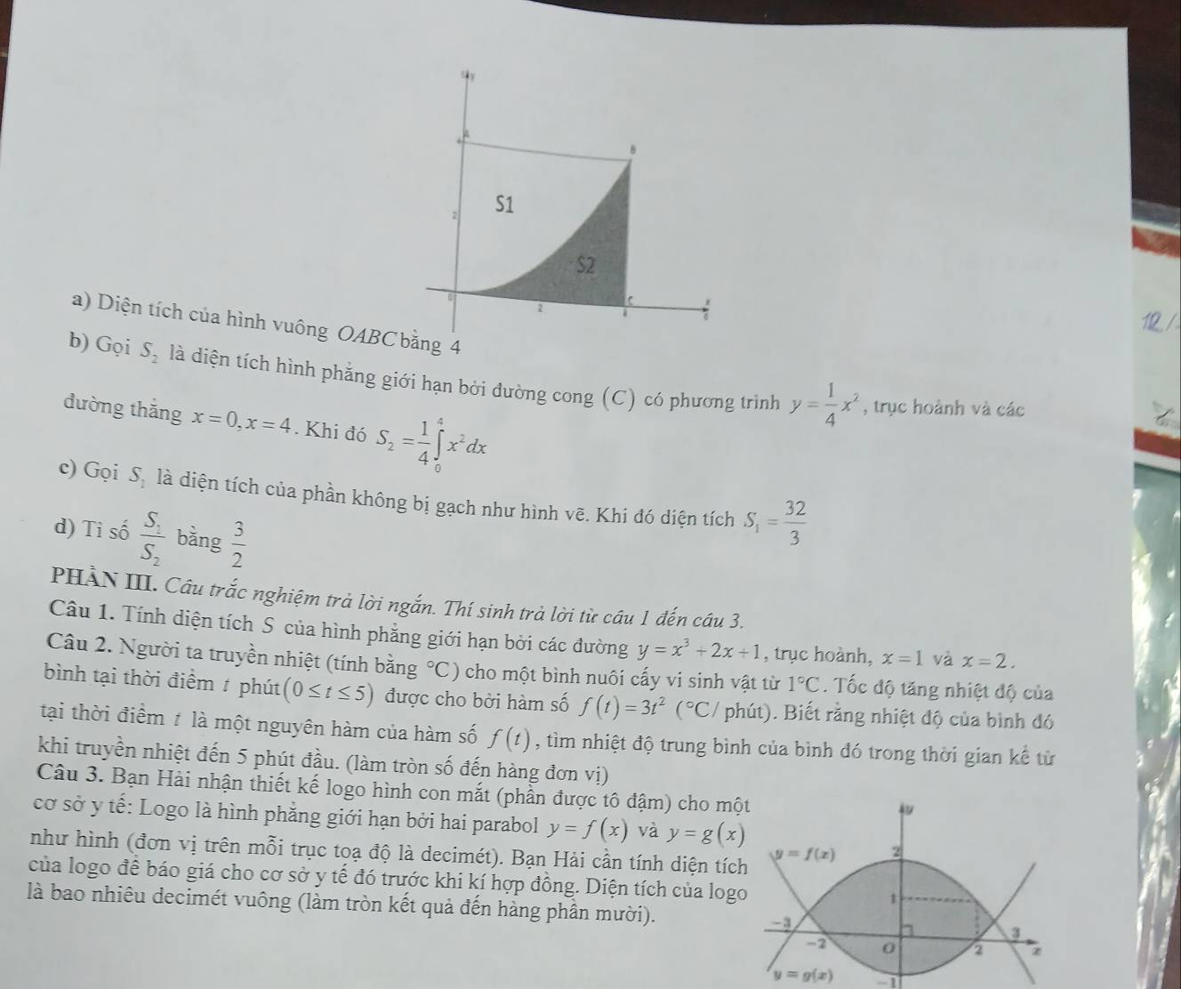 S1
S2
r
2
6
a) Diện tích của hình vuông OABC bằng 4
b) Gọi S_2 là diện tích hình phẳng giới hạn bởi đường cong (C) có phương trình y= 1/4 x^2 , trục hoành và các
đường thắng x=0,x=4. Khi đó S_2= 1/4 ∈tlimits _0^(4x^2)dx
c) Gọi S. là diện tích của phần không bị gạch như hình vẽ. Khi đó diện tích S_1= 32/3 
d) Ti số frac S_1S_2 bằng  3/2 
PHÀN III. Câu trắc nghiệm trả lời ngắn. Thí sinh trà lời từ câu 1 đến câu 3.
Câu 1. Tính diện tích S của hình phẳng giới hạn bởi các đường y=x^3+2x+1 , trục hoành, x=1 và x=2.
Câu 2. Người ta truyền nhiệt (tính bằng°C) 0 cho một bình nuôi cấy vi sinh vật từ 1°C. Tốc độ tăng nhiệt độ của
bình tại thời điểm / phút (0≤ t≤ 5) được cho bởi hàm số f(t)=3t^2(^circ C/ phút). Biết rằng nhiệt độ của bình đó
tại thời điểm t là một nguyên hàm của hàm số f(t) , tìm nhiệt độ trung bình của bình đó trong thời gian kể từ
khi truyền nhiệt đến 5 phút đầu. (làm tròn số đến hàng đơn vị)
Câu 3. Bạn Hài nhận thiết kế logo hình con mắt (phần được tô đậm) cho mộ
cơ sở y tế: Logo là hình phẳng giới hạn bởi hai parabol y=f(x) và y=g(x)
như hình (đơn vị trên mỗi trục toạ độ là decimét). Bạn Hải cần tính diện tíc
của logo đề báo giá cho cơ sở y tế đó trước khi kí hợp đồng. Diện tích của log
là bao nhiêu decimét vuông (làm tròn kết quả đến hàng phần mười). 
-1