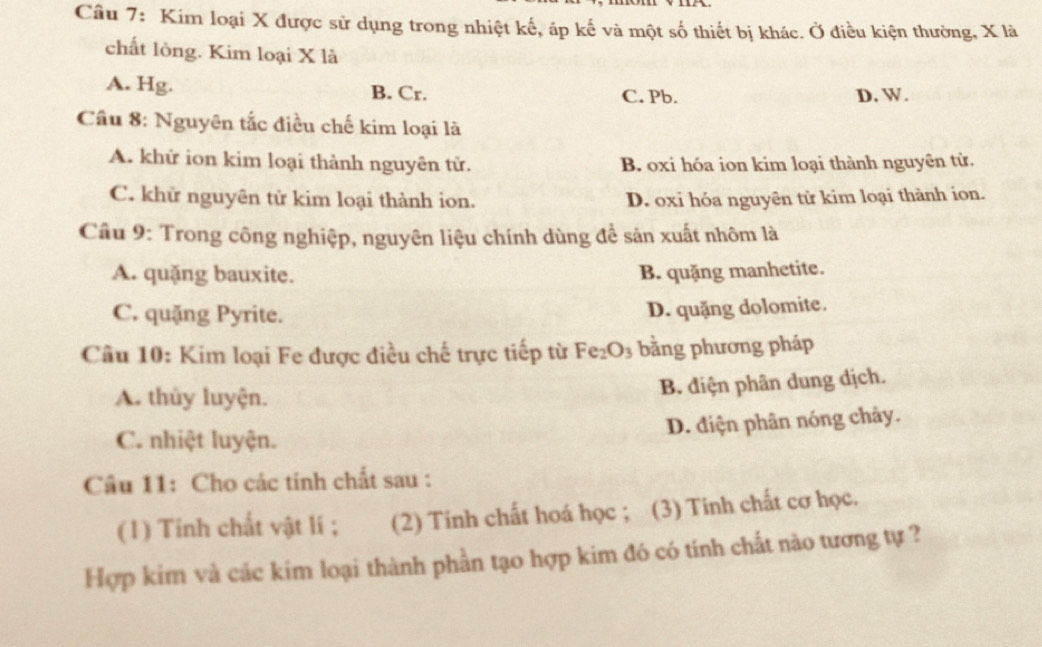 Kim loại X được sử dụng trong nhiệt kế, áp kế và một số thiết bị khác. Ở điều kiện thường, X là
chất lỏng. Kim loại X là
A. Hg. B. Cr. C. Pb. D. W.
Cầu 8: Nguyên tắc điều chế kim loại là
A. khứ ion kim loại thành nguyên tử. B. oxi hóa ion kim loại thành nguyên tử.
C. khử nguyên tử kim loại thành ion. D. oxi hóa nguyên tử kim loại thành ion.
Câu 9: Trong công nghiệp, nguyên liệu chính dùng để sản xuất nhôm là
A. quặng bauxite. B. quặng manhetite.
C. quặng Pyrite.
D. quặng dolomite.
Câu 10: Kim loại Fe được điều chế trực tiếp từ Fe_2O_3 bằng phương pháp
A. thủy luyện.
B. điện phân dung dịch.
D. điện phân nóng chảy.
C. nhiệt luyện.
Cầu 11: Cho các tính chất sau :
(1) Tỉnh chất vật lí ; (2) Tính chất hoá học ; (3) Tính chất cơ học.
Hợp kim và các kim loại thành phần tạo hợp kim đó có tính chất nào tương tự ?