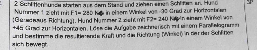 Schlittenhunde starten aus dem Stand und ziehen einen Schlitten an. Hund 3P 
Nummer 1 zieht mit F1=280 No in einem Winkel von -30 Grad zur Horizontalen 
(Geradeaus Richtung). Hund Nummer 2 zieht mit F2=240 1 Ny in einem Winkel von
+45 Grad zur Horizontalen. Löse die Aufgabe zeichnerisch mit einem Parallelogramm 
und bestimme die resultierende Kraft und die Richtung (Winkel) in der der Schlitten 
sich bewegt.