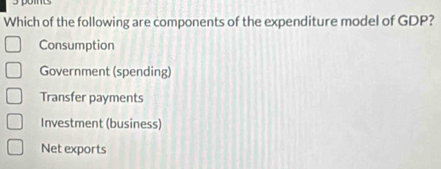 poits
Which of the following are components of the expenditure model of GDP?
Consumption
Government (spending)
Transfer payments
Investment (business)
Net exports