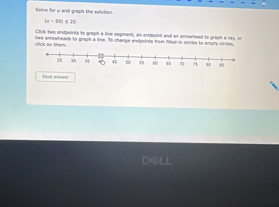 Solve foru and graph the solution.
|u-50|≤ 25
Click two endpoints to graph a line segment, an endpoint and an arrowhead to graph a ray, or 
two arrowheads to graph a line. To change endpoints from filled-in circles to empty circles, 
click on them. 
Save answer