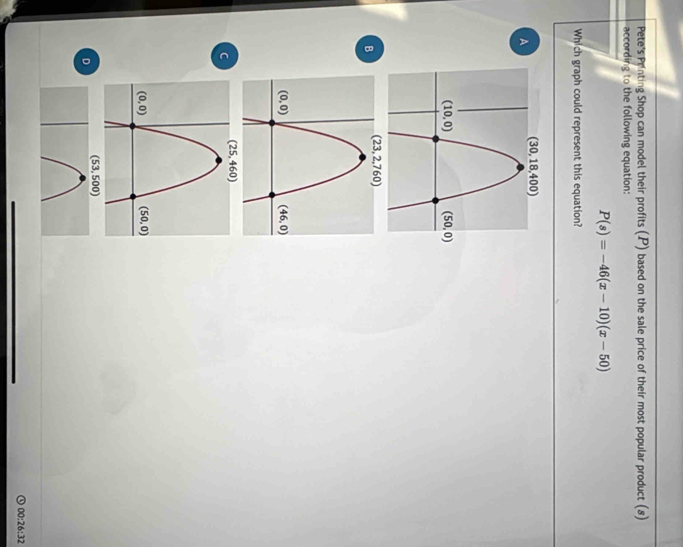 Pete's Printing Shop can model their profits (P) based on the sale price of their most popular product (8)
according to the following equation:
P(s)=-46(x-10)(x-50)
Which graph could represent this equation?
A
B
C
(53,500)
D
00:26:32