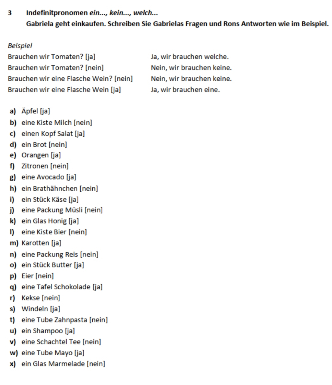 Indefinitpronomen ein..., kein..., welch... 
Gabriela geht einkaufen. Schreiben Sie Gabrielas Fragen und Rons Antworten wie im Beispiel. 
Beispiel 
Brauchen wir Tomaten? [ja] Ja, wir brauchen welche. 
Brauchen wir Tomaten? [nein] Nein, wir brauchen keine. 
Brauchen wir eine Flasche Wein? [nein] Nein, wir brauchen keine. 
Brauchen wir eine Flasche Wein [ja] Ja, wir brauchen eine. 
a) Äpfel [ja] 
b) eine Kiste Milch [nein] 
c) einen Kopf Salat [ja] 
d) ein Brot [nein] 
e) Orangen [ja] 
f) Zitronen [nein] 
g) eine Avocado [ja] 
h) ein Brathähnchen [nein] 
i) ein Stück Käse [ja] 
j) eine Packung Müsli [nein] 
k) ein Glas Honig [ja] 
I) eine Kiste Bier [nein] 
m) Karotten [ja] 
n) eine Packung Reis [nein] 
o) ein Stück Butter [ja] 
p) Eier [nein] 
q) eine Tafel Schokolade [ja] 
r) Kekse [nein] 
s) Windeln [ja] 
t) eine Tube Zahnpasta [nein] 
u) ein Shampoo [ja] 
v) eine Schachtel Tee [nein] 
w) eine Tube Mayo [ja] 
x) ein Glas Marmelade [nein]