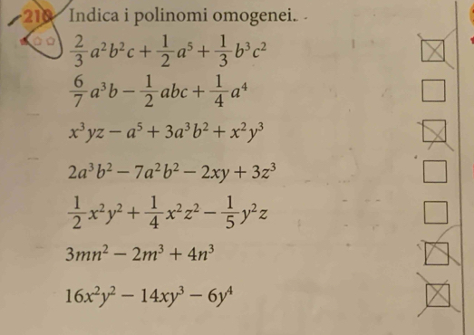 210 Indica i polinomi omogenei.
 2/3 a^2b^2c+ 1/2 a^5+ 1/3 b^3c^2
 6/7 a^3b- 1/2 abc+ 1/4 a^4
x^3yz-a^5+3a^3b^2+x^2y^3
2a^3b^2-7a^2b^2-2xy+3z^3
 1/2 x^2y^2+ 1/4 x^2z^2- 1/5 y^2z
3mn^2-2m^3+4n^3
16x^2y^2-14xy^3-6y^4