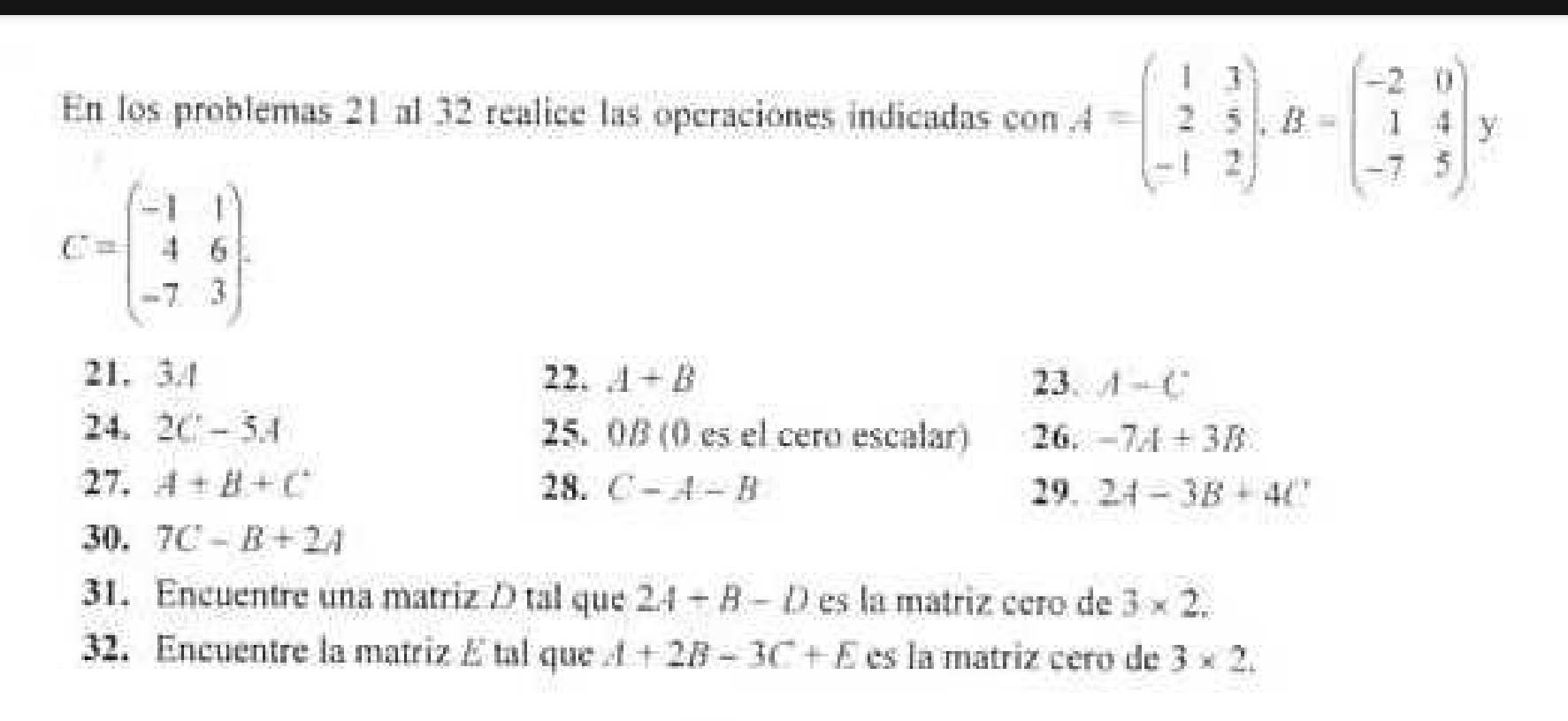 En los problemas 21 al 32 realice las operaciones indicadas con A=beginpmatrix 1&3 2&5 -1&2endpmatrix , B=beginpmatrix -2&0 1&4 -7&5endpmatrix y
C=beginpmatrix -1&1 4&6 -7&3endpmatrix. 
21. 3.4 22. A+B 23. A-C
24. 2C-5.4 25. 0β (0 es el cero escalar) 26. -7A+3B
27. A+B+C 28. C-A-B 29. 2A-3B+4t
30. 7C-B+2A
31. Encuentre una matriz D tal que 2A-B-D es la mátriz cero de 3* 2. 
32. Encuentre la matriz E tal que A+2B-3C+E es la matriz cero de 3* 2.