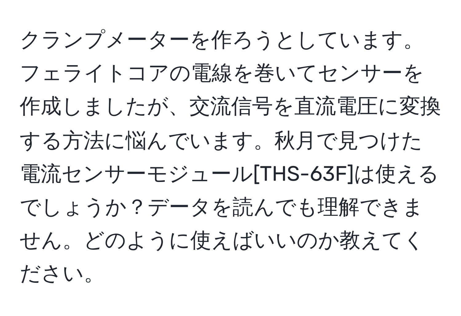 クランプメーターを作ろうとしています。フェライトコアの電線を巻いてセンサーを作成しましたが、交流信号を直流電圧に変換する方法に悩んでいます。秋月で見つけた電流センサーモジュール[THS-63F]は使えるでしょうか？データを読んでも理解できません。どのように使えばいいのか教えてください。