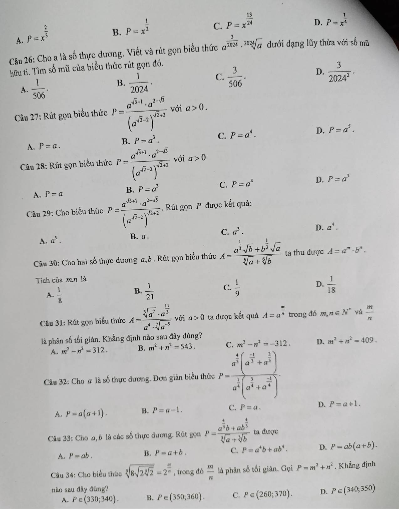 A. P=x^(frac 2)3
B. P=x^(frac 1)2
C. P=x^(frac 13)24
D. P=x^(frac 1)4
Câu 26: Cho a là số thực dương. Viết và rút gọn biểu thức a^(frac 3)2024· sqrt[2024](a) dưới dạng lũy thừa với số mũ
hữu tỉ. Tìm số mũ của biều thức rút gọn đó.
A.  1/506 .
B.  1/2024 .
C.  3/506 .
D.  3/2024^2 .
Câu 27: Rút gọn biểu thức P=frac a^(sqrt(3)+1)· a^(2-sqrt(3))(a^(sqrt(2)-2))^sqrt(2)+2 với a>0.
B. P=a^3.
C. P=a^4. D. P=a^5.
A. P=a.
Câu 28: Rút gọn biểu thức P=frac a^(sqrt(3)+1)· a^(2-sqrt(3))(a^(sqrt(2)-2))^sqrt(2)+2 với a>0
A. P=a
B. P=a^3 C. P=a^4 D. P=a^5
Câu 29: Cho biểu thức P=frac a^(sqrt(3)+1)· a^(2-sqrt(5))(a^(sqrt(2)-2))^sqrt(2)+2.. Rút gọn P được kết quả:
C. a^3.
A. a^5. B. a . D. a^4.
Câu 30: Cho hai số thực dương a,b . Rút gọn biểu thức A=frac a^(frac 1)3sqrt(b)+b^(frac 1)3sqrt(a)sqrt[6](a)+sqrt[6](b) ta thu được A=a^m· b^n.
Tích của m.n là
A.  1/8 
C.
B.  1/21   1/9 
D.  1/18 
Câu 31: Rút gọn biểu thức A=frac sqrt[3](a^7)· a^(frac 11)3a^4· sqrt[7](a^(-5)) với a>0 ta được kết quả A=a^(frac m)n trong đó m,n∈ N^* và  m/n 
là phân số tối giản. Khẳng định nào sau đây đủng?
A. m^2-n^2=312. B. m^2+n^2=543. C. m^2-n^2=-312. D. m^2+n^2=409.
Câu 32: Cho a là số thực dương. Đơn giản biểu thức P=frac a^(frac 4)3(a^(frac -1)3+a^(frac 2)3)a^(frac 1)3(a^(frac 1)4+a^(frac -1)4).
A. P=a(a+1). B. P=a-1. C. P=a.
D. P=a+1.
Câu 33: Cho a, b là các số thực dương. Rút gọn P=frac a^(frac 4)3b+ab^(frac 4)3sqrt[3](a)+sqrt[3](b) ta được
A. P=ab.
B. P=a+b.
C. P=a^4b+ab^4. D. P=ab(a+b).
Câu 34: Cho biểu thức sqrt[5](8sqrt 2sqrt [3]2)=2^(frac m)n , trong đó  m/n  là phân số tối giản. Gọi P=m^2+n^2. Khẳng định
nào sau đây đúng? D. P∈ (340;350)
A. P∈ (330;340). B. P∈ (350;360). C. P∈ (260;370).