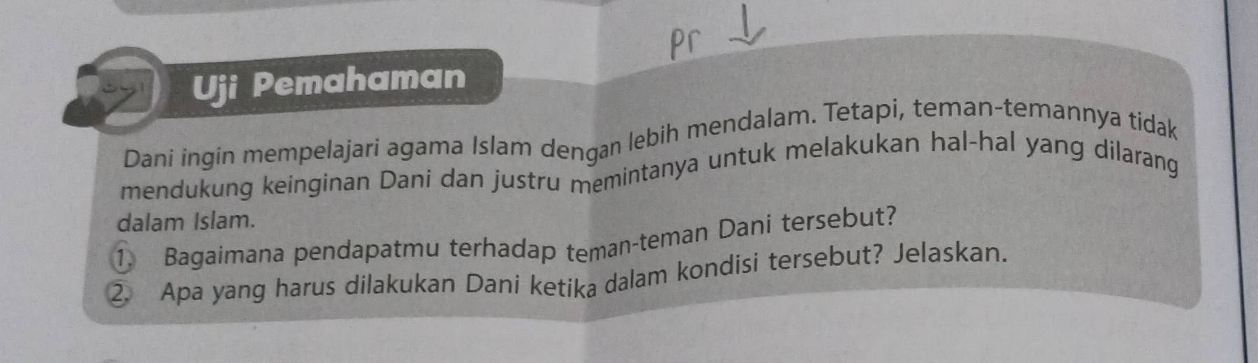 Uji Pemahaman 
Dani ingin mempelajari agama Islam dengan lebih mendalam. Tetapi, teman-temannya tidak 
mendukung keinginan Dani dan justru memintanya untuk melakukan hal-hal yang dilarang 
dalam Islam. 
1. Bagaimana pendapatmu terhadap teman-teman Dani tersebut? 
2. Apa yang harus dilakukan Dani ketika dalam kondisi tersebut? Jelaskan.