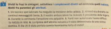 Dividi le frasi in sintagmi, sottelinea i complementi direttl ed evidertia quell indare. 
Metti fa parenesi gli attributi. 
1. Un tecíico specializzato ha eseguito la revisione della calidaia. 2. Afred tra distratte da 
continul ressaggUdi Sonia. 3. I nosto anbasciatase sa ricnvuto il presidente della Nigea 
4. Durante la cerimonía Femozisee era palpabile. 5. Fonti non auiorictale hamso difego 
la notizia in rete. 6. La ripresa de Fazivita vulcanica e stata determinata da una scossa 
sisrnica. 7. Da chi é stata portata questa buomnsirna torta di mele?