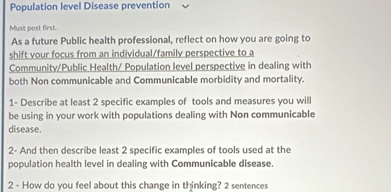 Population level Disease prevention 
Must post first. 
As a future Public health professional, reflect on how you are going to 
shift your focus from an individual/family perspective to a 
Community/Public Health/ Population level perspective in dealing with 
both Non communicable and Communicable morbidity and mortality. 
1- Describe at least 2 specific examples of tools and measures you will 
be using in your work with populations dealing with Non communicable 
disease. 
2- And then describe least 2 specific examples of tools used at the 
population health level in dealing with Communicable disease. 
2 - How do you feel about this change in thinking? 2 sentences