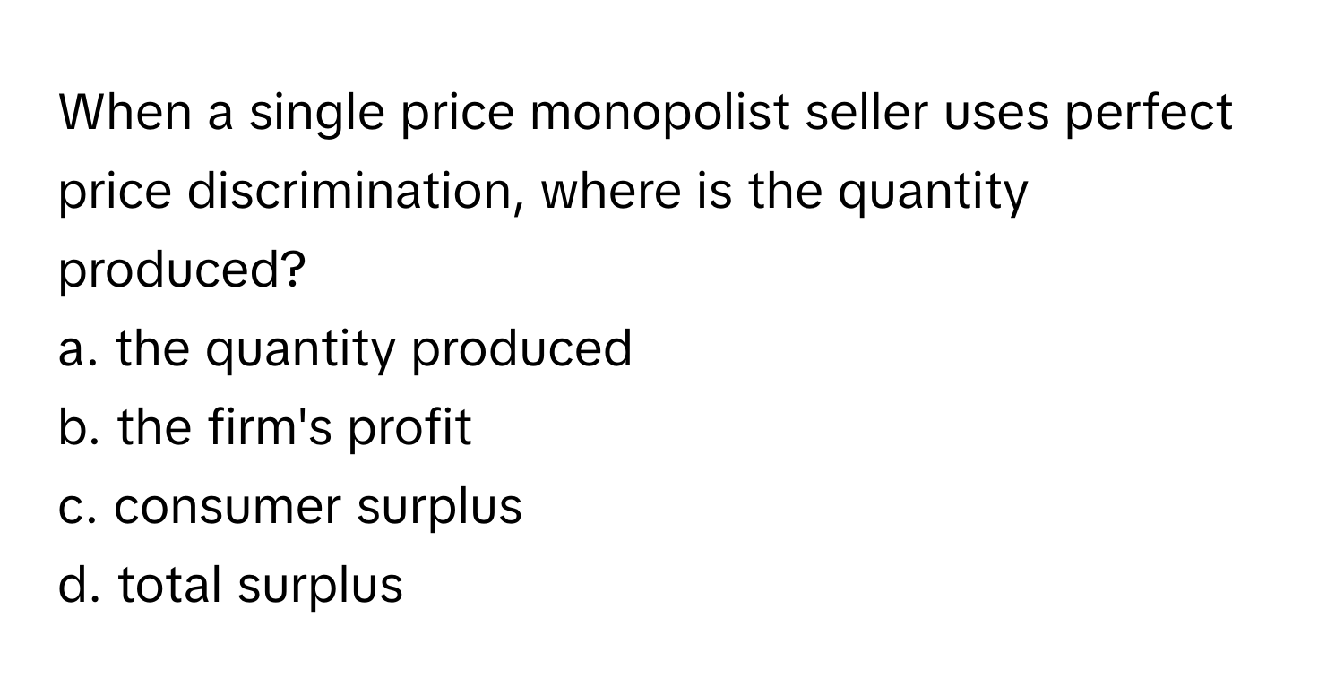 When a single price monopolist seller uses perfect price discrimination, where is the quantity produced? 

a. the quantity produced
b. the firm's profit
c. consumer surplus
d. total surplus