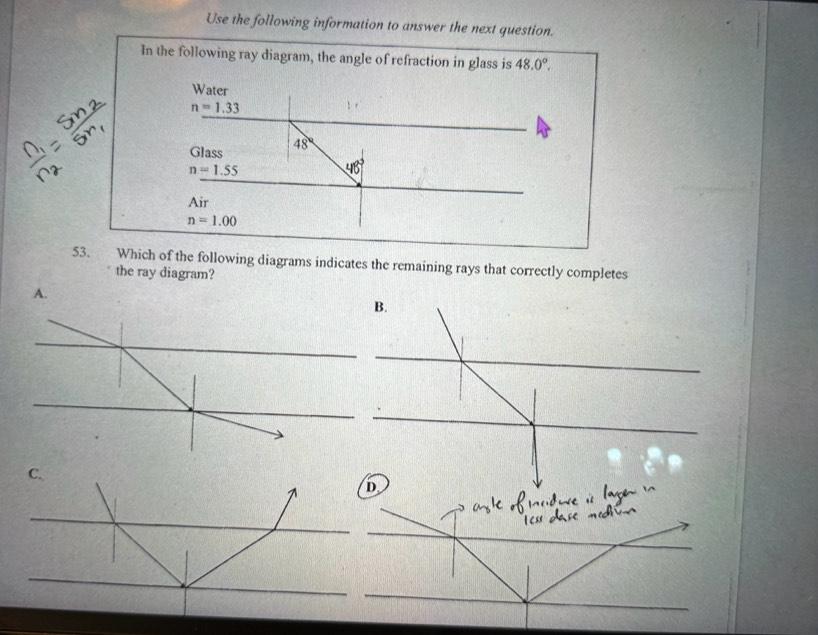 Use the following information to answer the next question.
In the following ray diagram, the angle of refraction in glass is 48.0°. 
Water
n=1.33
Glass 48°
n=1.55
48°
Air
n=1.00
53. Which of the following diagrams indicates the remaining rays that correctly completes
the ray diagram?
A.
B.
C.
D