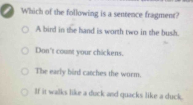 a Which of the following is a sentence fragment?
A bird in the hand is worth two in the bush.
Don't count your chickens.
The early bird catches the worm.
If it walks like a duck and quacks like a duck.