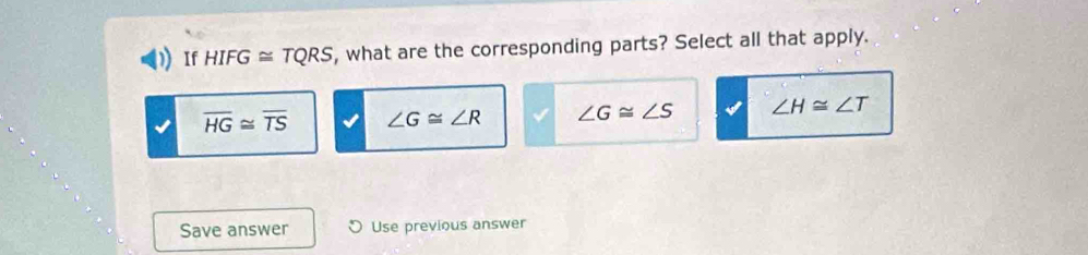 If HIFG≌ TQRS , what are the corresponding parts? Select all that apply.
overline HG≌ overline TS ∠ G≌ ∠ R ∠ G≌ ∠ S ∠ H≌ ∠ T
Save answer Use previous answer